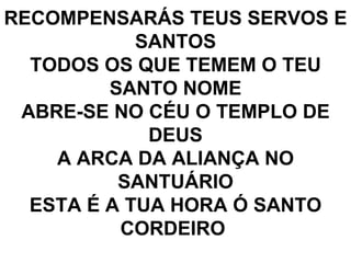 RECOMPENSARÁS TEUS SERVOS E SANTOS TODOS OS QUE TEMEM O TEU SANTO NOME ABRE-SE NO CÉU O TEMPLO DE DEUS A ARCA DA ALIANÇA NO SANTUÁRIO ESTA É A TUA HORA Ó SANTO CORDEIRO  