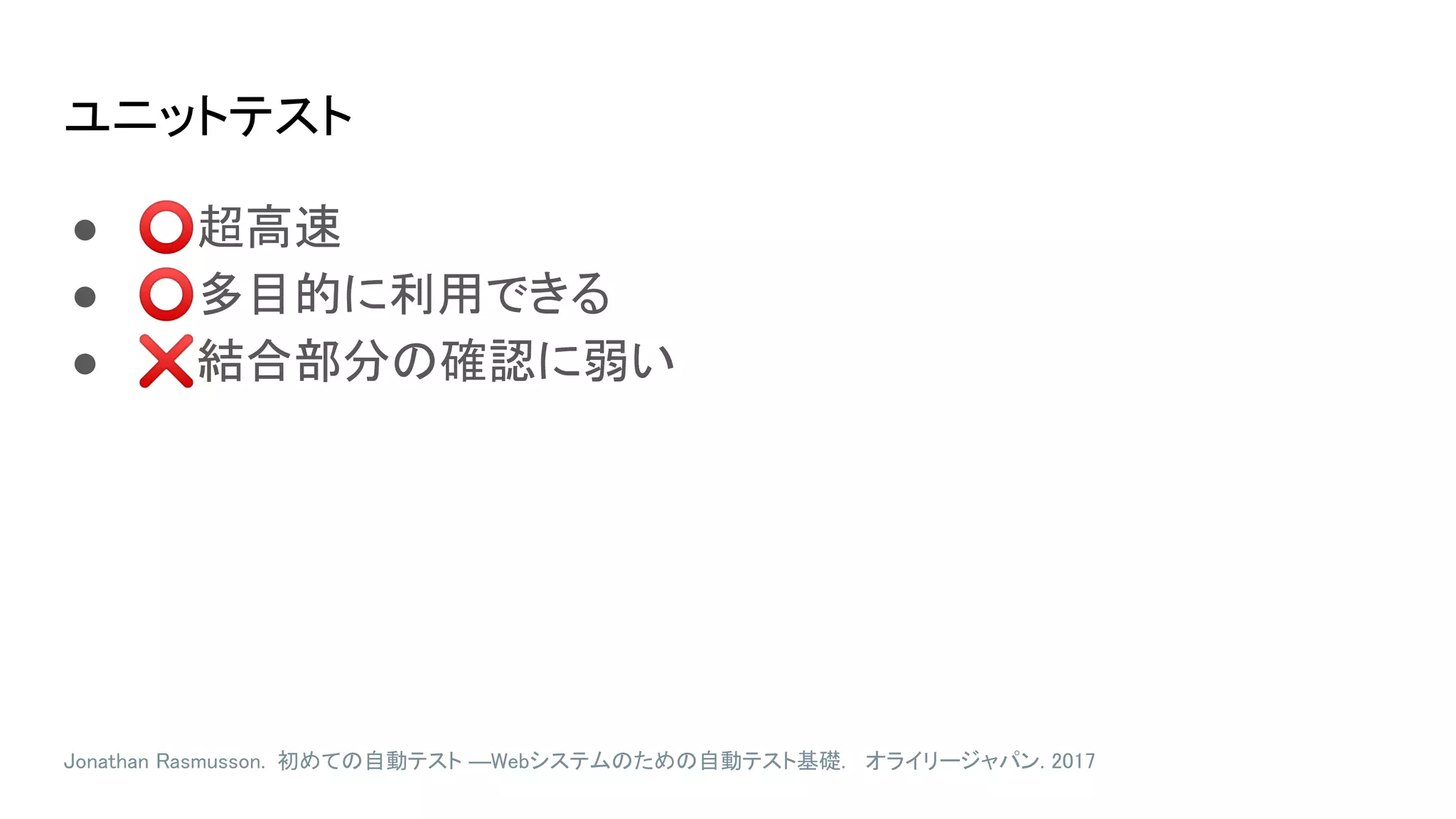 ユニットテスト
● ⭕超高速
● ⭕多目的に利用できる
● ❌結合部分の確認に弱い
Jonathan Rasmusson. 初めての自動テスト ―Webシステムのための自動テスト基礎. オライリージャパン. 2017
 
