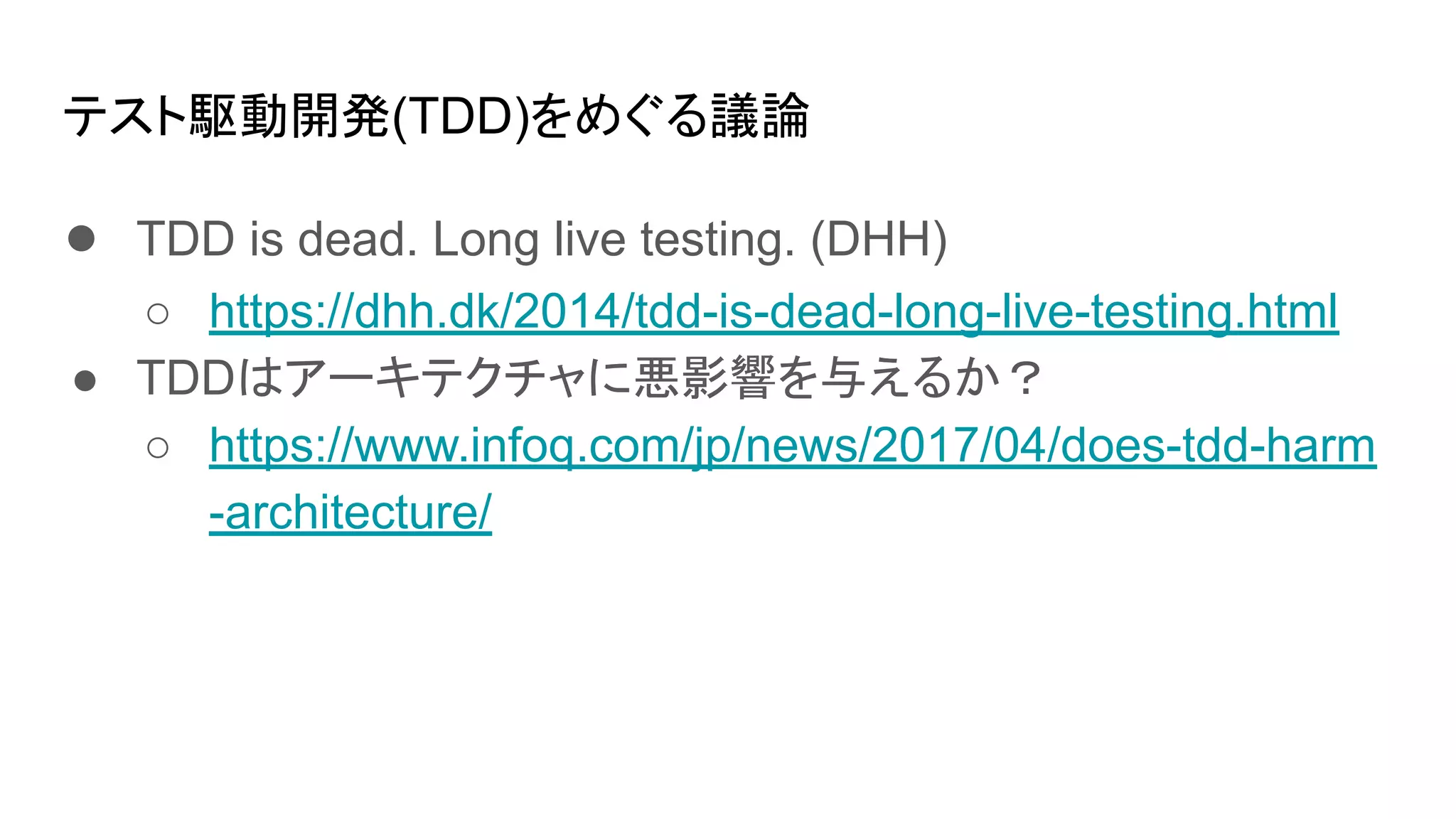 テスト駆動開発(TDD)をめぐる議論
● TDD is dead. Long live testing. (DHH)
○ https://dhh.dk/2014/tdd-is-dead-long-live-testing.html
● TDDはアーキテクチャに悪影響を与えるか？
○ https://www.infoq.com/jp/news/2017/04/does-tdd-harm
-architecture/
 