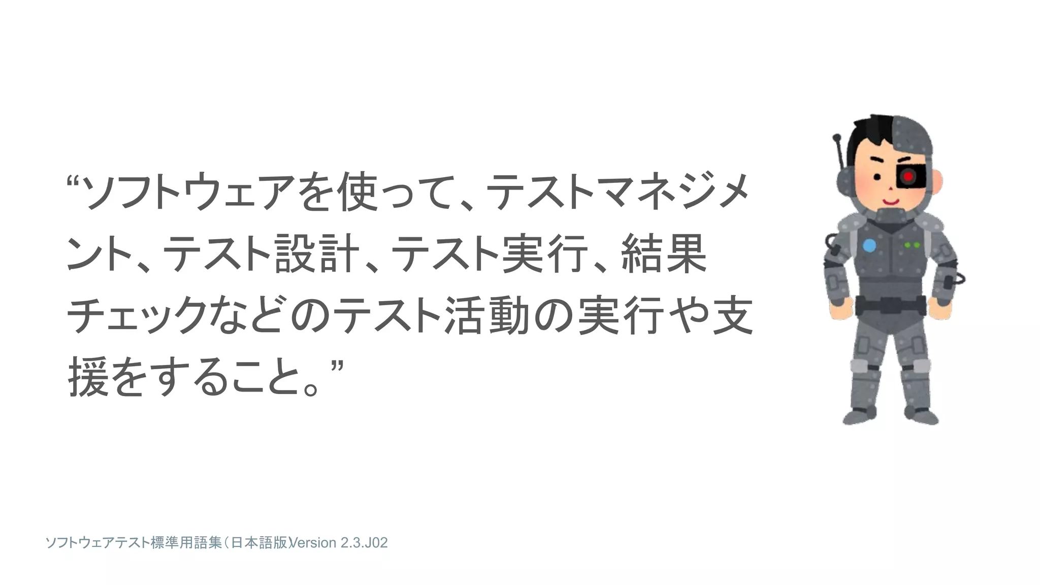 “ソフトウェアを使って、テストマネジメ
ント、テスト設計、テスト実行、結果
チェックなどのテスト活動の実行や支
援をすること。”
ソフトウェアテスト標準用語集（日本語版）
Version 2.3.J02
 
