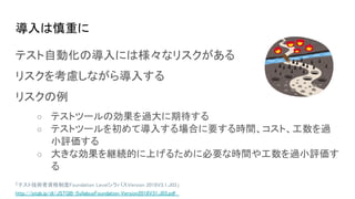 導入は慎重に
テスト自動化の導入には様々なリスクがある
リスクを考慮しながら導入する
リスクの例
○ テストツールの効果を過大に期待する
○ テストツールを初めて導入する場合に要する時間、コスト、工数を過
小評価する
○ 大きな効果を継続的に上げるために必要な時間や工数を過小評価す
る
「テスト技術者資格制度Foundation LevelシラバスVersion 2018V3.1.J03」
http://jstqb.jp/dl/JSTQB-SyllabusFoundation_Version2018V31.J03.pdf
 