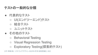 テストの一般的な分類
● 代表的なテスト
○ UI(エンドツーエンド)テスト
○ 結合テスト
○ ユニットテスト
● その他のテスト
○ Behavioral Testing
○ Visual Regression Testing
○ Exploratory Testing(探索的テスト)
大竹 章裕(他). ソフトウェアデザイン 2022年3月号. 技術評論社. 2022
 