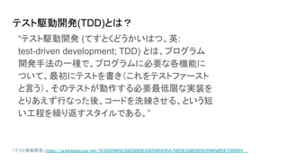 テスト駆動開発(TDD)とは？
「テスト駆動開発」 https://ja.wikipedia.org/wiki/%E3%83%86%E3%82%B9%E3%83%88%E9%A7%86%E5%8B%95%E9%96%8B%E7%99%BA
“テスト駆動開発 (てすとくどうかいはつ、英:
test-driven development; TDD) とは、プログラム
開発手法の一種で、プログラムに必要な各機能に
ついて、最初にテストを書き（これをテストファースト
と言う）、そのテストが動作する必要最低限な実装を
とりあえず行なった後、コードを洗練させる、という短
い工程を繰り返すスタイルである。”
 