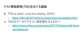 テスト駆動開発(TDD)をめぐる議論
● TDD is dead. Long live testing. (DHH)
○ https://dhh.dk/2014/tdd-is-dead-long-live-testing.html
● TDDはアーキテクチャに悪影響を与えるか？
○ https://www.infoq.com/jp/news/2017/04/does-tdd-harm
-architecture/
 