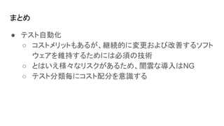 まとめ
● テスト自動化
○ コストメリットもあるが、継続的に変更および改善するソフト
ウェアを維持するためには必須の技術
○ とはいえ様々なリスクがあるため、闇雲な導入はNG
○ テスト分類毎にコスト配分を意識する
 
