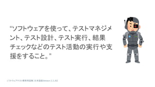 “ソフトウェアを使って、テストマネジメ
ント、テスト設計、テスト実行、結果
チェックなどのテスト活動の実行や支
援をすること。”
ソフトウェアテスト標準用語集（日本語版）
Version 2.3.J02
 