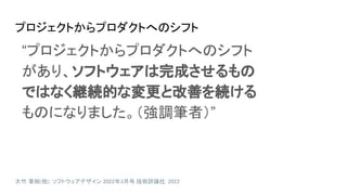 プロジェクトからプロダクトへのシフト
大竹 章裕(他). ソフトウェアデザイン 2022年3月号. 技術評論社. 2022
“プロジェクトからプロダクトへのシフト
があり、ソフトウェアは完成させるもの
ではなく継続的な変更と改善を続ける
ものになりました。（強調筆者）”
 