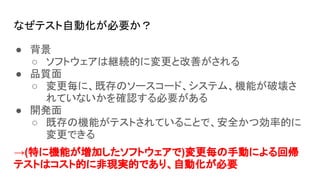 なぜテスト自動化が必要か？
● 背景
○ ソフトウェアは継続的に変更と改善がされる
● 品質面
○ 変更毎に、既存のソースコード、システム、機能が破壊さ
れていないかを確認する必要がある
● 開発面
○ 既存の機能がテストされていることで、安全かつ効率的に
変更できる
→(特に機能が増加したソフトウェアで)変更毎の手動による回帰
テストはコスト的に非現実的であり、自動化が必要
 