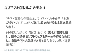 なぜテスト自動化が必要か？
“テスト自動化の理由としてコストメリットを挙げる方
が多いですが、コストだけに目を向けると本質を見誤
ります。
(中略)したがって、現代において、変化に適応し続
け、競争力のあるソフトウェアとチームを作るために
は、自動テストは必須であると言えるでしょう。（強調
筆者）”
大竹 章裕(他). ソフトウェアデザイン 2022年3月号. 技術評論社. 2022
 