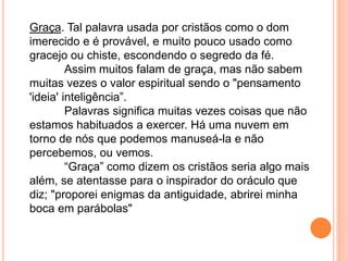Graça. Tal palavra usada por cristãos como o dom
imerecido e é provável, e muito pouco usado como
gracejo ou chiste, escondendo o segredo da fé.
Assim muitos falam de graça, mas não sabem
muitas vezes o valor espiritual sendo o "pensamento
'ideia' inteligência”.
Palavras significa muitas vezes coisas que não
estamos habituados a exercer. Há uma nuvem em
torno de nós que podemos manuseá-la e não
percebemos, ou vemos.
“Graça” como dizem os cristãos seria algo mais
além, se atentasse para o inspirador do oráculo que
diz; "proporei enigmas da antiguidade, abrirei minha
boca em parábolas"
 
