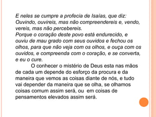 E neles se cumpre a profecia de Isaías, que diz:
Ouvindo, ouvireis, mas não compreendereis e, vendo,
vereis, mas não percebereis.
Porque o coração deste povo está endurecido, e
ouviu de mau grado com seus ouvidos e fechou os
olhos, para que não veja com os olhos, e ouça com os
ouvidos, e compreenda com o coração, e se converta,
e eu o cure.
O conhecer o mistério de Deus esta nas mãos
de cada um depende do esforço da procura e da
maneira que vemos as coisas diante de nós, e tudo
vai depender da maneira que se olha, se olhamos
coisas comum assim será, ou em coisas de
pensamentos elevados assim será.
 