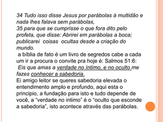 34 Tudo isso disse Jesus por parábolas à multidão e
nada lhes falava sem parábolas,
35 para que se cumprisse o que fora dito pelo
profeta, que disse: Abrirei em parábolas a boca;
publicarei coisas ocultas desde a criação do
mundo.
a bíblia de fato é um livro de segredos cabe a cada
um ir a procura o convite pra hoje é: Salmos 51:6:
Eis que amas a verdade no íntimo, e no oculto me
fazes conhecer a sabedoria.
Ei amigo leitor se queres sabedoria elevada o
entendimento amplo e profundo, aqui esta o
principio, a fundação para isto e tudo depende de
você, a “verdade no intimo” é o “oculto que esconde
a sabedoria”, isto acontece através das parábolas.
 