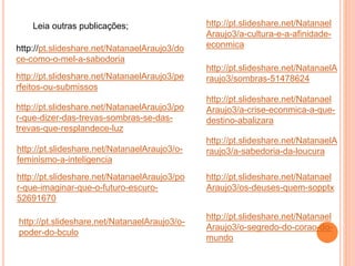 Leia outras publicações;
http://pt.slideshare.net/NatanaelAraujo3/do
ce-como-o-mel-a-sabodoria
http://pt.slideshare.net/NatanaelAraujo3/pe
rfeitos-ou-submissos
http://pt.slideshare.net/NatanaelAraujo3/po
r-que-dizer-das-trevas-sombras-se-das-
trevas-que-resplandece-luz
http://pt.slideshare.net/NatanaelAraujo3/o-
feminismo-a-inteligencia
http://pt.slideshare.net/NatanaelAraujo3/po
r-que-imaginar-que-o-futuro-escuro-
52691670
http://pt.slideshare.net/Natanael
Araujo3/a-cultura-e-a-afinidade-
econmica
http://pt.slideshare.net/NatanaelA
raujo3/sombras-51478624
http://pt.slideshare.net/Natanael
Araujo3/a-crise-econmica-a-que-
destino-abalizara
http://pt.slideshare.net/NatanaelA
raujo3/a-sabedoria-da-loucura
http://pt.slideshare.net/Natanael
Araujo3/os-deuses-quem-sopptx
http://pt.slideshare.net/Natanael
Araujo3/o-segredo-do-corao-do-
mundo
http://pt.slideshare.net/NatanaelAraujo3/o-
poder-do-bculo
 