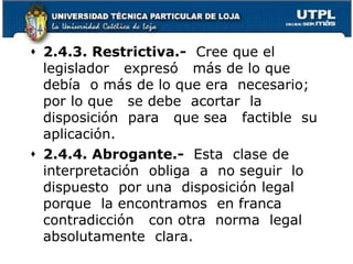  2.4.3. Restrictiva.- Cree que el
legislador expresó más de lo que
debía o más de lo que era necesario;
por lo que se debe acortar la
disposición para que sea factible su
aplicación.
 2.4.4. Abrogante.- Esta clase de
interpretación obliga a no seguir lo
dispuesto por una disposición legal
porque la encontramos en franca
contradicción con otra norma legal
absolutamente clara.
36
 