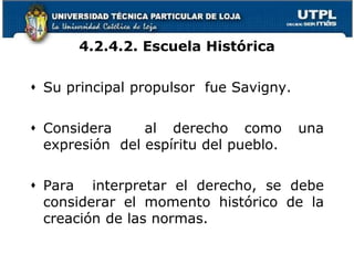 4.2.4.2. Escuela Histórica
 Su principal propulsor fue Savigny.
 Considera al derecho como una
expresión del espíritu del pueblo.
 Para interpretar el derecho, se debe
considerar el momento histórico de la
creación de las normas.
 