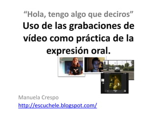 “Hola, tengo algo que deciros”
 Uso de las grabaciones de
 vídeo como práctica de la
      expresión oral.



Manuela Crespo
http://escuchele.blogspot.com/
 