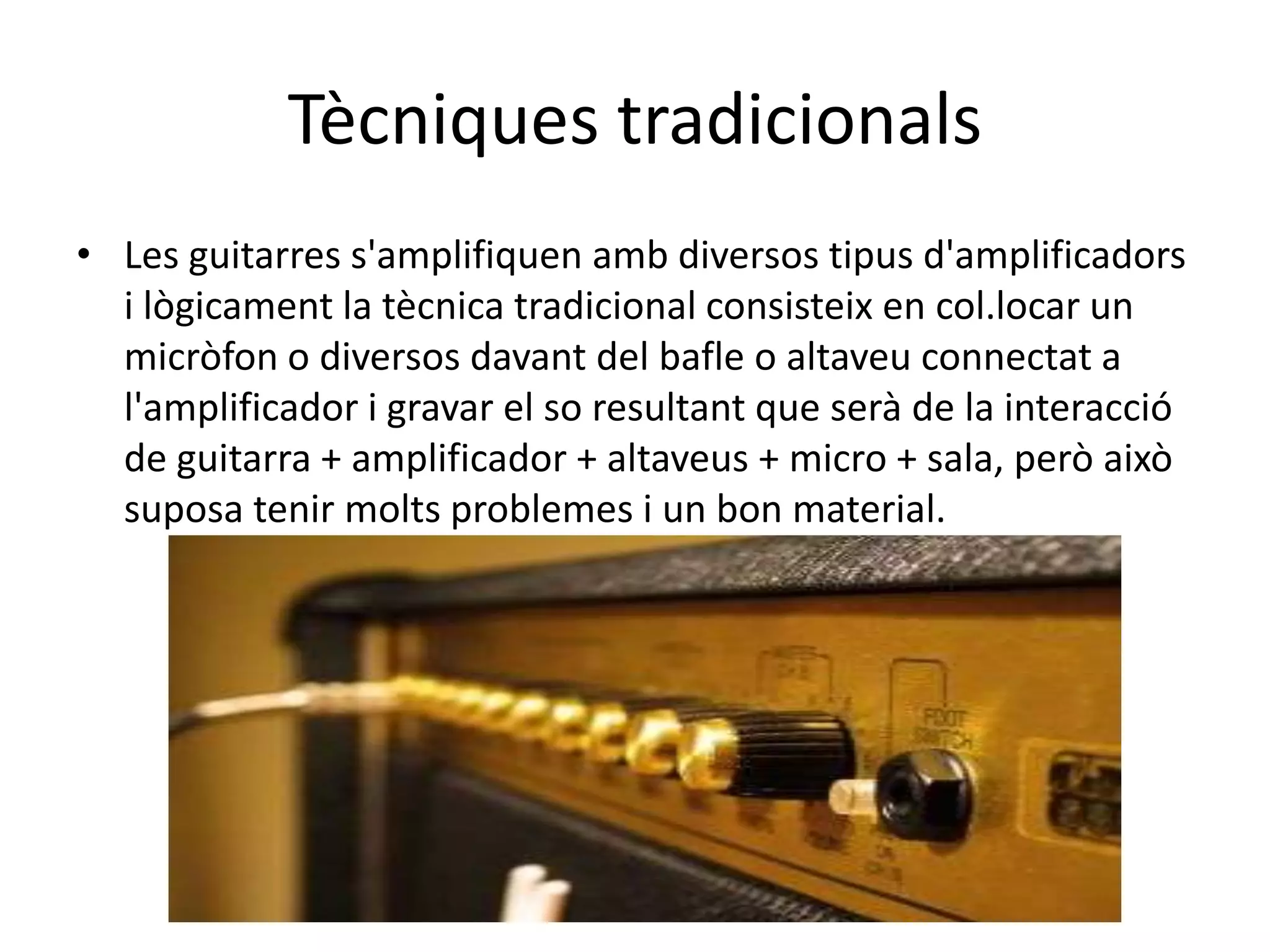 TècniquestradicionalsLes guitarres s'amplifiquen amb diversos tipus d'amplificadors i lògicament la tècnica tradicional consisteix en col.locarun micròfon o diversos davant del bafle o altaveu connectat a l'amplificador i gravar el so resultant que serà de la interacció de guitarra + amplificador + altaveus + micro + sala, però això suposa tenir molts problemes i un bon material.