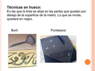 Técnicas en hueco:En las que la tinta se aloja en las partes que quedan por debajo de la superficie de la matriz. Lo que se incide, quedará en negro.     Buril                                      Puntaseca