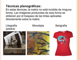 Técnicas planográficas:En estas técnicas, la matriz no está incidida de ninguna forma. Las imágenes producidas de esta forma se obtienen por el traspaso de las tintas aplicadas directamente sobre la matriz.Litografía                     Monotipia	             Serigrafía(piedra)