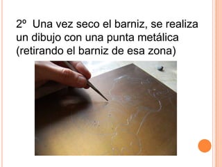 2º  Una vez seco el barniz, se realiza un dibujo con una punta metálica (retirando el barniz de esa zona)