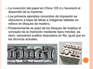 La invención del papel en China 105 d.c favoreció el desarrollo de la imprentaLos primeros ejemplos conocidos de impresión se obtuvieron a base de letras e imágenes talladas en relieve en bloques de madera.Posteriormente se pasó de los bloques de madera al concepto de la impresión mediante tipos móviles, es decir, caracteres sueltos dispuestos en fila, igual que en las técnicas actuales.