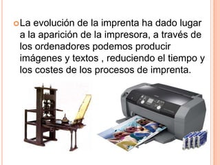 La evolución de la imprenta ha dado lugar a la aparición de la impresora, a través de los ordenadores podemos producir imágenes y textos , reduciendo el tiempo y los costes de los procesos de imprenta.