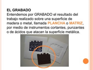 EL GRABADO Entendemos por GRABADO el resultado del trabajo realizado sobre una superficie de madera o metal, llamada PLANCHA o MATRIZ, por medio de instrumentos cortantes, punzantes o de ácidos que atacan la superficie metálica.