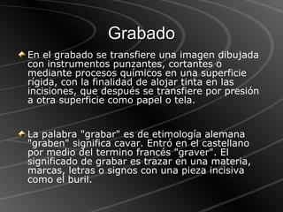 Grabado En el grabado se transfiere una imagen dibujada con instrumentos punzantes, cortantes o mediante procesos químicos en una superficie rígida, con la finalidad de alojar tinta en las incisiones, que después se transfiere por presión a otra superficie como papel o tela. La palabra "grabar" es de etimología alemana "graben" significa cavar. Entró en el castellano por medio del termino francés "graver". El significado de grabar es trazar en una materia, marcas, letras o signos con una pieza incisiva como el buril. 