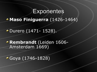 Exponentes Maso Finiguerra  (1426-1464)  Durero (1471- 1528).  Rembrandt  (Leiden 1606-Amsterdam 1669) Goya (1746-1828)  