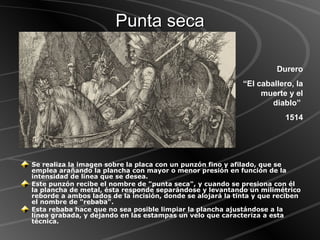 Punta seca Se realiza la imagen sobre la placa con un punzón fino y afilado, que se emplea arañando la plancha con mayor o menor presión en función de la intensidad de línea que se desea.  Este punzón recibe el nombre de "punta seca", y cuando se presiona con él la plancha de metal, ésta responde separándose y levantando un milimétrico reborde a ambos lados de la incisión, donde se alojará la tinta y que reciben el nombre de "rebaba".  Esta rebaba hace que no sea posible limpiar la plancha ajustándose a la línea grabada, y dejando en las estampas un velo que caracteriza a esta técnica.   Durero “ El caballero, la muerte y el diablo”  1514 