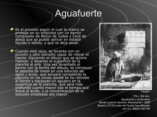 Aguafuerte Es el proceso según el cual la matriz se protege en su totalidad con un barniz compuesto de Betún de Judea y Cera de abeja que se puede aplicar en estado líquido o sólido, y que se deja secar.  Cuando está seco, se levanta con un punzón u otro utensilio capaz de retirar el barniz, siguiendo el dibujo que se quiera realizar, y dejando la superficie de la plancha al aire. Una vez levantado el barniz con la forma del dibujo, se introduce la plancha de metal en una solución de agua y ácido, que actuará corroyendo la plancha en las zonas donde se ha retirado el barniz y haciendo un agujero en la superficie de la plancha, que será más profundo cuanto mayor sea el tiempo que actué el ácido, y la concentración de la solución empleada sea mayor. Fausto  179 x 183 mm. Aguafuerte y punta-seca Borde superior derecho: Rembrandt f. 1658 Bartsch 270 El rostro de Fausto fue retocado por H.L. Basan1807/08 