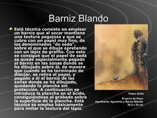 Barniz Blando Está técnica consiste en emplear un barniz que al secar mantiene una textura pegajosa y que se cubre con un papel muy fino, de los denominados "de seda", sobre el que se dibuja apretando con un lápiz de grafito. Con esto se consigue que el papel de seda se quede especialmente pegado al barniz en las zonas donde se ha dibujado sobre él, de manera que cuando se ha terminado de dibujar, se retira el papel, y pegado a él el barniz de las zonas donde se ha dibujado, quedando la plancha sin protección. A continuación se introduce la plancha en el ácido, consiguiéndose el grabado sobre la superficie de la plancha. Está técnica se emplea básicamente para imitar la textura del lápiz. Pedro Grifol El perro de Goya  Aguafuerte, Aguatinta y Barniz Blando  36,5 x 30 cm  