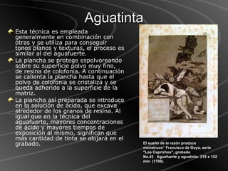 Aguatinta Esta técnica es empleada generalmente en combinación con otras y se utiliza para conseguir tonos planos y texturas, el proceso es similar al del aguafuerte.  La plancha se protege espolvoreando sobre su superficie polvo muy fino, de resina de colofonia. A continuación se calienta la plancha hasta que el polvo de colofonia se cristaliza y se queda adherido a la superficie de la matriz.  La plancha así preparada se introduce en la solución de ácido, que excava alrededor de los granos de resina. Al igual que en la técnica del aguafuerte, mayores concentraciones de ácido y mayores tiempos de exposición al mismo, significan que más cantidad de tinta se alojará en el grabado. El sueño de la razón produce monstruos“ Francisco de Goya, serie "Los Caprichos", grabado No.43   Aguafuerte y aguatinta. 218 x 152 mm  (1799).  