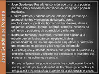 • José Guadalupe Posada es considerado un artista popular
por su estilo y sus temas, derivados del imaginario popular
mexicano.
• Realizó retratos y caricaturas de todo tipo de personajes,
acontecimientos y creencias de su país, como
revolucionarios, políticos, borrachos, bandoleros, damas
elegantes, charros, toreros, obreros, corridos, historias de
crímenes y pasiones, de aparecidos y milagros.
• Ilustró las famosas "calaveras" (versos con alusión a la
muerte que se ilustraban con esqueletos vivos
personificados), en las que aparecen esqueletos y calaveras
que expresan los pesares y las alegrías del pueblo.
• Fue perseguido y atacado debido a que, con sus ilustraciones y
grabados, denunciaba y criticaba las atrocidades e injusticias que
sucedían en los gobiernos de su país.
• En sus imágenes se puede observar los cuestionamientos a la
moral y al culto por la modernidad de las clases gobernantes y la
desigualdad e injusticia social existente en la sociedad de la época.
 