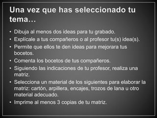 • Dibuja al menos dos ideas para tu grabado.
• Explícale a tus compañeros o al profesor tu(s) idea(s).
• Permite que ellos te den ideas para mejorara tus
bocetos.
• Comenta los bocetos de tus compañeros.
• Siguiendo las indicaciones de tu profesor, realiza una
matriz.
• Selecciona un material de los siguientes para elaborar la
matriz: cartón, arpillera, encajes, trozos de lana u otro
material adecuado.
• Imprime al menos 3 copias de tu matriz.
 