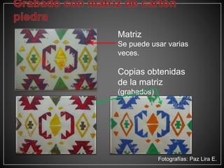 Matriz
Se puede usar varias
veces.
Copias obtenidas
de la matriz
(grabados)
Fotografías: Paz Lira E.
 