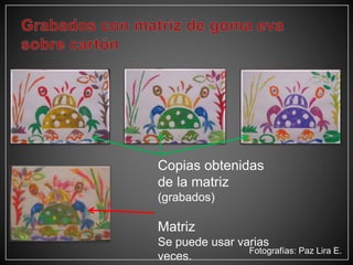 Copias obtenidas
de la matriz
(grabados)
Matriz
Se puede usar varias
veces.
Fotografías: Paz Lira E.
 