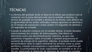 TÉCNICAS
• La técnica del grabado ácido se basa en el efecto que produce este al
contactar con la pieza dentaria este sea en esmalte o dentina. La
técnica de grabado en esmalte y dentina es la misma, solo difieren en
la agresividad de los ácidos utilizados (menos agresivos en dentina) y
en el tiempo de exposición a estos ácidos (10 segundos en dentina y
20 segundos en esmalte.
• Cuando la solución contacta con el esmalte dental, el ácido disuelve
selectivamente los cristales de hidroxiapatita. Este efecto se
determina como una desmineralización selectiva, ya que crea
superficies irregulares sobre el esmalte y también proporciona el
aumento de energía de la superficie. Además, el grabado ácido puede
desmineralizar tanto la región central de los prismas como su parte
periférica, creando microespacios o rugosidades en la superficie del
esmalte. La profundidad de estas rugosidades en esmalte es de 25 a
30 µm, generando la obtención de patrones de grabado en esmalte.
 