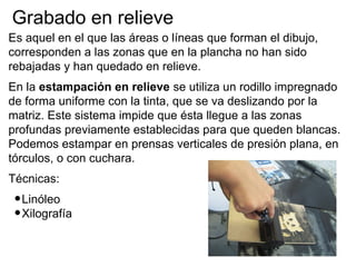 Grabado en relieve
Es aquel en el que las áreas o líneas que forman el dibujo,
corresponden a las zonas que en la plancha no han sido
rebajadas y han quedado en relieve.
En la estampación en relieve se utiliza un rodillo impregnado
de forma uniforme con la tinta, que se va deslizando por la
matriz. Este sistema impide que ésta llegue a las zonas
profundas previamente establecidas para que queden blancas.
Podemos estampar en prensas verticales de presión plana, en
tórculos, o con cuchara.
Técnicas:
 • Linóleo
 • Xilografía
 