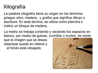 Xilografía
La palabra xilografía tiene su origen en los términos
griegos xilon, madera, y grafos que significa dibujo o
escritura. En esta técnica, se utiliza como plancha o
matriz un bloque de madera.
La matriz se trabaja cortando y vaciando los espacios en
blanco, por medio de gubias, cuchillas y buriles, de modo
que la imagen que se desea
estampar queda en relieve y
  el fondo está rebajado.
 