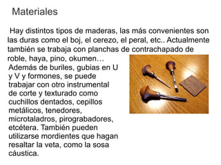 Materiales
  Hay distintos tipos de maderas, las más convenientes son
las duras como el boj, el cerezo, el peral, etc.. Actualmente
también se trabaja con planchas de contrachapado de
roble, haya, pino, okumen…
 Además de buriles, gubias en U
 y V y formones, se puede
 trabajar con otro instrumental
 de corte y texturado como
 cuchillos dentados, cepillos
 metálicos, tenedores,
 microtaladros, pirograbadores,
 etcétera. También pueden
 utilizarse mordientes que hagan
 resaltar la veta, como la sosa
 cáustica.
 