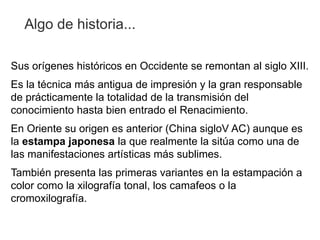 Algo de historia...

Sus orígenes históricos en Occidente se remontan al siglo XIII.
Es la técnica más antigua de impresión y la gran responsable
de prácticamente la totalidad de la transmisión del
conocimiento hasta bien entrado el Renacimiento.
En Oriente su origen es anterior (China sigloV AC) aunque es
la estampa japonesa la que realmente la sitúa como una de
las manifestaciones artísticas más sublimes.
También presenta las primeras variantes en la estampación a
color como la xilografía tonal, los camafeos o la
cromoxilografía.
 