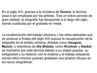 En el siglo XVI, gracias a la iniciativa de Durero, la técnica
pasa a ser empleada por los artistas. Tras un breve período de
gran calidad, la xilografía fue decayendo a lo largo del siglo,
siendo sustituida por el grabado en metal.


La revalorización del trabajo artesano y las artes aplicadas que
se produce a finales del siglo XIX supuso la recuperación de la
xilografía en el ámbito artístico. Artistas como Gauguin,
Munch, o miembros de Die Brücke, como Kirchner y Heckel,
se inclinaron por esta técnica debido a su origen popular, su
antigüedad y su relación con la materia y el trabajo artesanal,
siendo ellos mismos quienes grababan sus propios dibujos en
los tacos xilográficos.
 