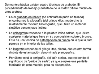 De manera básica existen cuatro técnicas de grabado. El
procedimiento de trabajo y entintado de la matriz difiere mucho de
unos a otros:
●
    En el grabado en relieve (se entintará la parte no tallada)
    encontramos la xilografía (del griego xilos, madera) o la
    relativamente reciente linoleografía, que utiliza un material
    sintético denominado linóleo.
●
    La calcografía responde a la palabra latina calcos, que utiliza
    cualquier material que lleve en su composición cobre o bronce.
    Ésta es una técnica de estampación en hueco en la que la tinta
    penetra en el interior de las tallas.
●
    La litografía responde al griego litos, piedra, que es otra forma
    distinta de estampación denominada planográfica.
●
    Por último está la serigrafía, del latín serica, que responde al
    significado de “paños de seda”, ya que emplea una pantalla
    fabricada de este material para su elaboración.
 