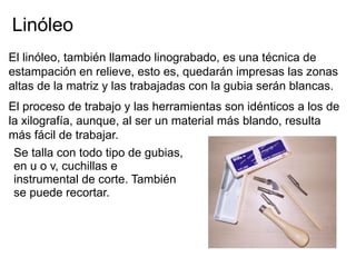 Linóleo
El linóleo, también llamado linograbado, es una técnica de
estampación en relieve, esto es, quedarán impresas las zonas
altas de la matriz y las trabajadas con la gubia serán blancas.
El proceso de trabajo y las herramientas son idénticos a los de
la xilografía, aunque, al ser un material más blando, resulta
más fácil de trabajar.
 Se talla con todo tipo de gubias,
 en u o v, cuchillas e
 instrumental de corte. También
 se puede recortar.
 