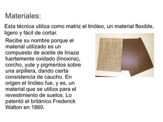 Materiales:
Esta técnica utiliza como matriz el linóleo, un material flexible,
ligero y fácil de cortar.
 Recibe su nombre porque el
 material utilizado es un
 compuesto de aceite de linaza
 fuertemente oxidado (linoxina),
 corcho, yute y pigmentos sobre
 una arpillera, dando cierta
 consistencia de caucho. En
 origen el linóleo fue, y es, un
 material que se utiliza para el
 revestimiento de suelos. Lo
 patentó el británico Frederick
 Walton en 1860.
 