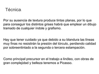 Técnica:

Por su ausencia de textura produce tintas planas, por lo que
para conseguir los distintos grises habrá que emplear un dibujo
tramado de cualquier índole y grafismo.


Hay que tener cuidado ya que debido a su blandura las líneas
muy finas no resistirán la presión del tórculo, perdiendo calidad
por sobreentintado a la segunda o tercera estampación.


Como principal precursor en el trabajo a linóleo, con obras de
gran complejidad y belleza tenemos a Picasso.
 