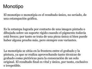 Monotipo
El monotipo o monotipia es el resultado único, no seriado, de
una estampación gráfica.


Es la estampa lograda por contacto de una imagen pintada o
dibujada sobre un soporte rígido cuando el pigmento todavía
está fresco; por tanto se trata de una pieza única si bien puede
haber alguna prueba más, pero siempre con variantes.


La monotipia se sitúa en la frontera entre el grabado y la
pintura, ya que se realiza aprovechando tanto técnicas de
grabado como pictóricas para la consecución de un solo
original. El resultado final es vital y único, por tanto, exclusivo
e irrepetible.
 