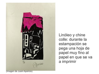 Linóleo y chine
                             colle: durante la
                             estampación se
                             pega una hoja de
                             papel muy fino al
                             papel en que se va
                             a imprimir

(Imagen de Juani Aparicio)
 