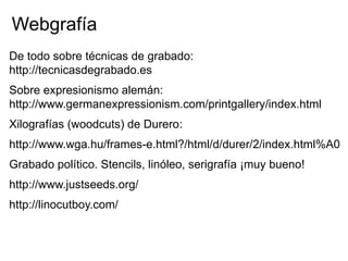 Webgrafía
De todo sobre técnicas de grabado:
http://tecnicasdegrabado.es
Sobre expresionismo alemán:
http://www.germanexpressionism.com/printgallery/index.html
Xilografías (woodcuts) de Durero:
http://www.wga.hu/frames-e.html?/html/d/durer/2/index.html%A0
Grabado político. Stencils, linóleo, serigrafía ¡muy bueno!
http://www.justseeds.org/
http://linocutboy.com/
 